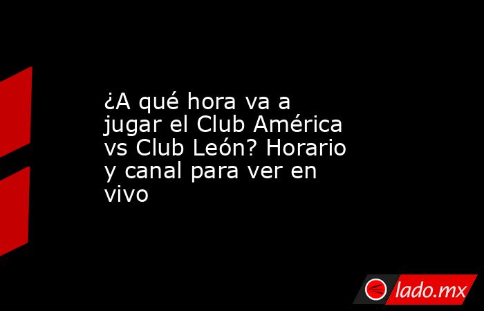 ¿A qué hora va a jugar el Club América vs Club León? Horario y canal para ver en vivo. Noticias en tiempo real