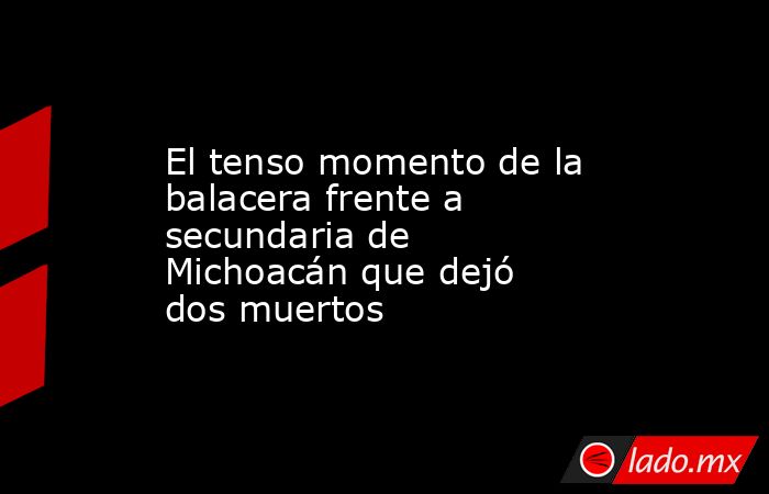 El tenso momento de la balacera frente a secundaria de Michoacán que dejó dos muertos. Noticias en tiempo real