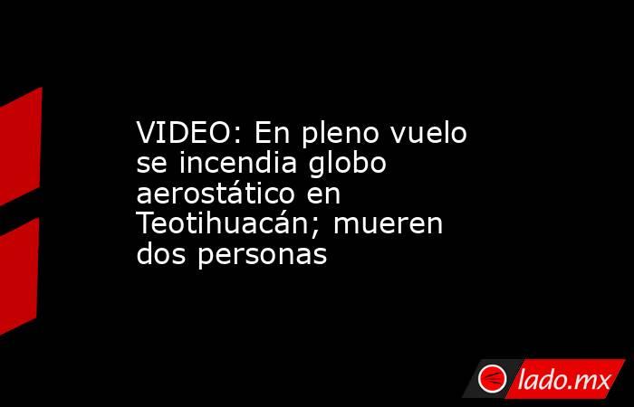 VIDEO: En pleno vuelo se incendia globo aerostático en Teotihuacán; mueren dos personas. Noticias en tiempo real