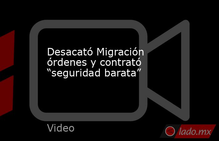 Desacató Migración órdenes y contrató “seguridad barata”. Noticias en tiempo real