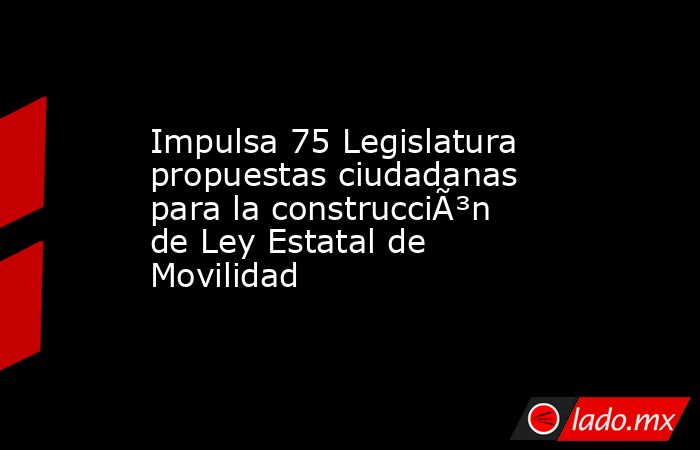 Impulsa 75 Legislatura propuestas ciudadanas para la construcciÃ³n de Ley Estatal de Movilidad. Noticias en tiempo real