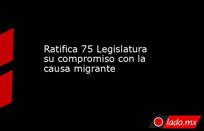 Ratifica 75 Legislatura su compromiso con la causa migrante. Noticias en tiempo real