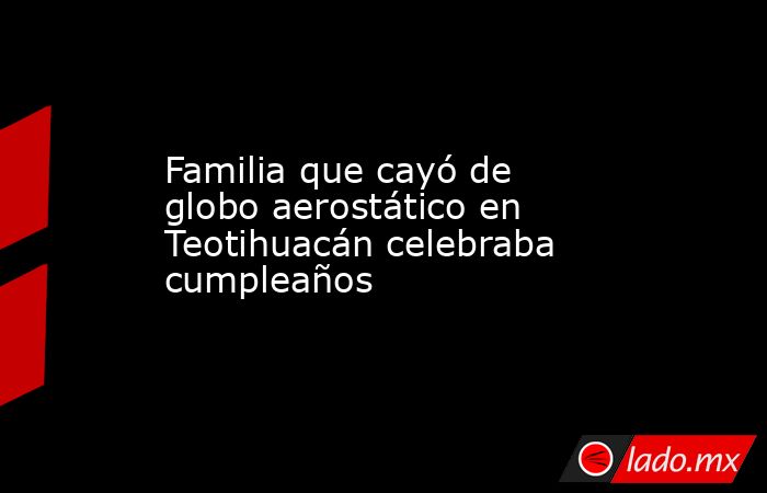 Familia que cayó de globo aerostático en Teotihuacán celebraba cumpleaños. Noticias en tiempo real