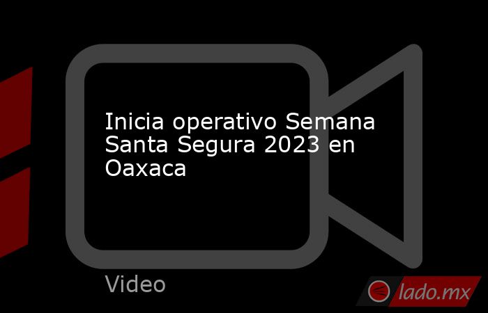 Inicia operativo Semana Santa Segura 2023 en Oaxaca. Noticias en tiempo real