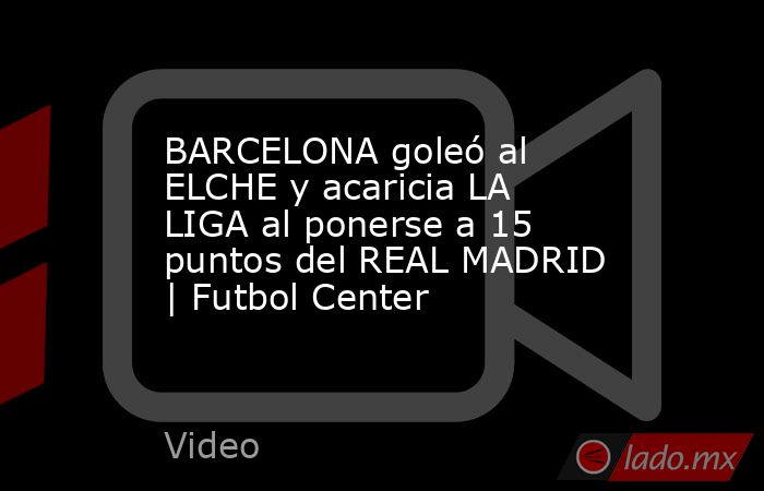 BARCELONA goleó al ELCHE y acaricia LA LIGA al ponerse a 15 puntos del REAL MADRID | Futbol Center. Noticias en tiempo real