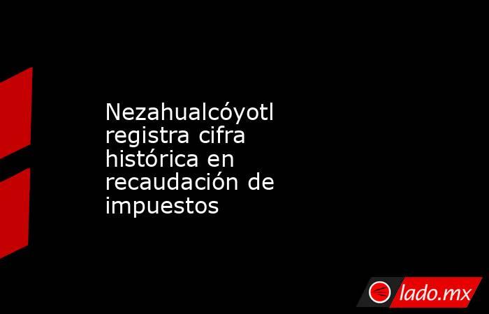 Nezahualcóyotl registra cifra histórica en recaudación de impuestos. Noticias en tiempo real