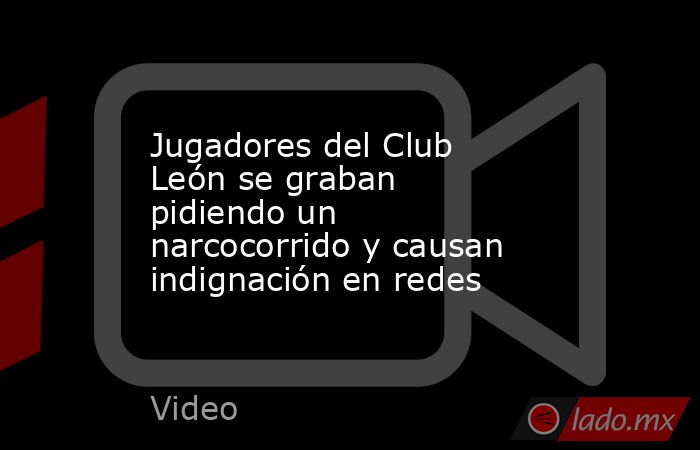 Jugadores del Club León se graban pidiendo un narcocorrido y causan indignación en redes. Noticias en tiempo real