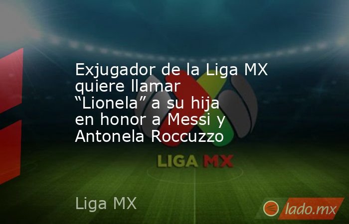 Exjugador de la Liga MX quiere llamar “Lionela” a su hija en honor a Messi y Antonela Roccuzzo. Noticias en tiempo real