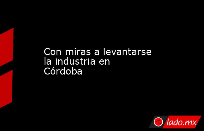 Con miras a levantarse la industria en Córdoba. Noticias en tiempo real