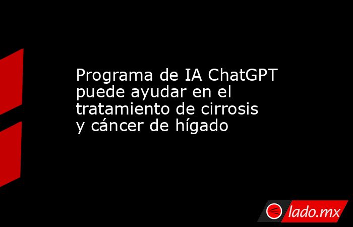 Programa de IA ChatGPT puede ayudar en el tratamiento de cirrosis y cáncer de hígado. Noticias en tiempo real