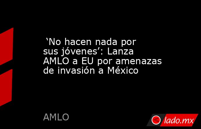  ‘No hacen nada por sus jóvenes’: Lanza AMLO a EU por amenazas de invasión a México. Noticias en tiempo real