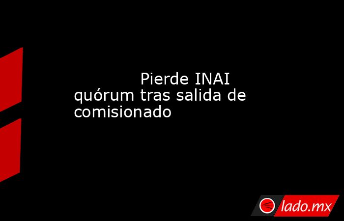             Pierde INAI quórum tras salida de comisionado            . Noticias en tiempo real
