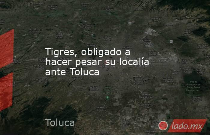 Tigres, obligado a hacer pesar su localía ante Toluca. Noticias en tiempo real