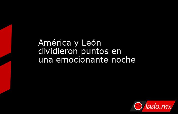 América y León dividieron puntos en una emocionante noche. Noticias en tiempo real