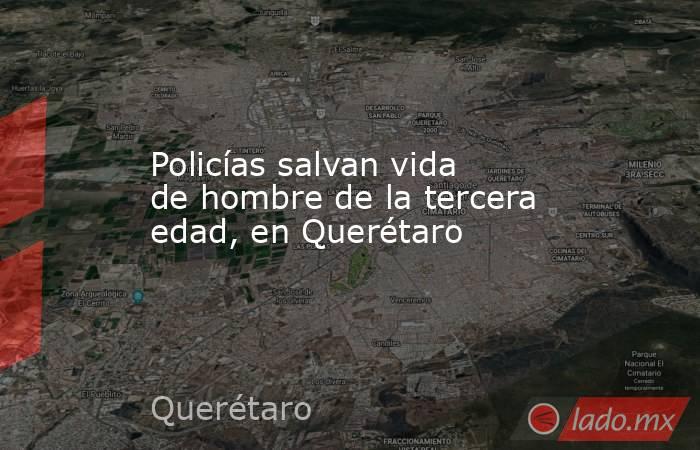 Policías salvan vida de hombre de la tercera edad, en Querétaro. Noticias en tiempo real