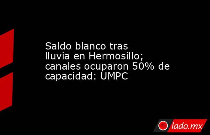 Saldo blanco tras lluvia en Hermosillo; canales ocuparon 50% de capacidad: UMPC. Noticias en tiempo real