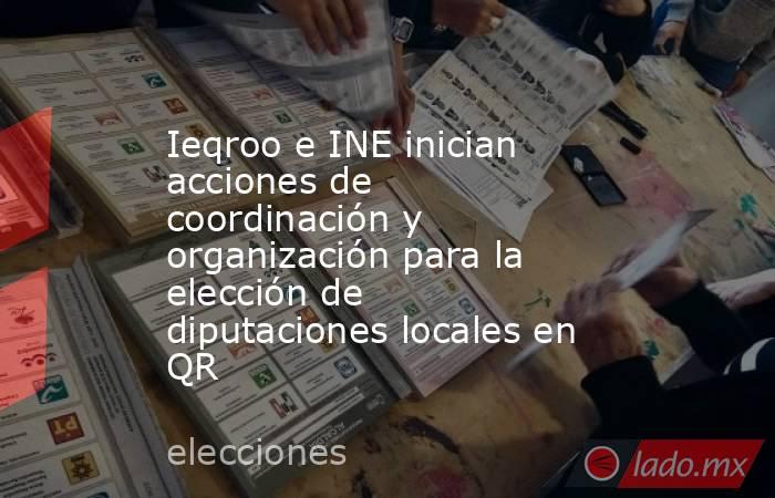 Ieqroo e INE inician acciones de coordinación y organización para la elección de diputaciones locales en QR. Noticias en tiempo real