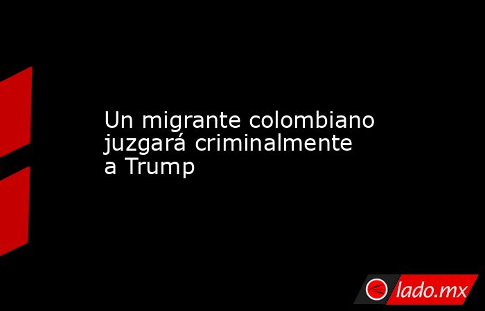 Un migrante colombiano juzgará criminalmente a Trump. Noticias en tiempo real