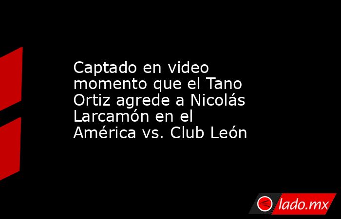 Captado en video momento que el Tano Ortiz agrede a Nicolás Larcamón en el América vs. Club León. Noticias en tiempo real