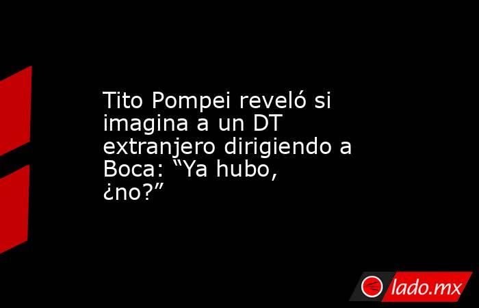 Tito Pompei reveló si imagina a un DT extranjero dirigiendo a Boca: “Ya hubo, ¿no?”. Noticias en tiempo real