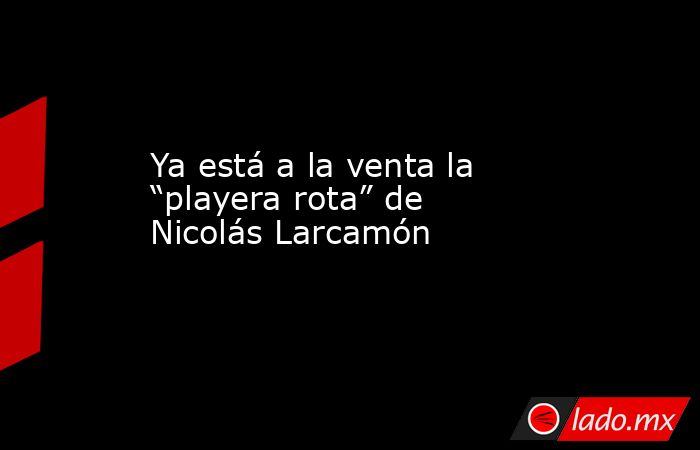 Ya está a la venta la “playera rota” de Nicolás Larcamón. Noticias en tiempo real