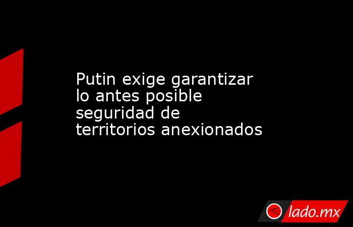 Putin exige garantizar lo antes posible seguridad de territorios anexionados. Noticias en tiempo real