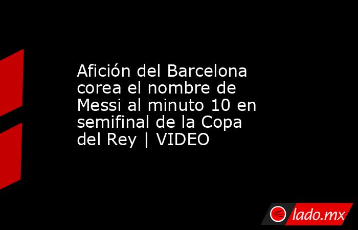 Afición del Barcelona corea el nombre de Messi al minuto 10 en semifinal de la Copa del Rey | VIDEO. Noticias en tiempo real