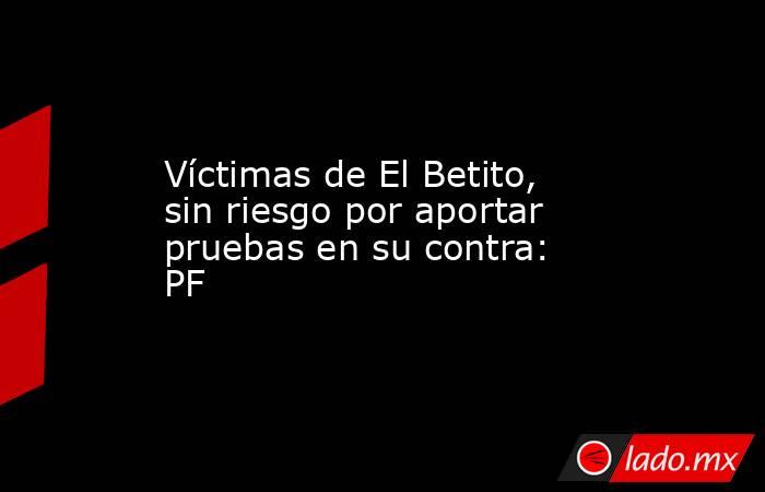 Víctimas de El Betito, sin riesgo por aportar pruebas en su contra: PF. Noticias en tiempo real
