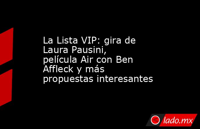 La Lista VIP: gira de Laura Pausini, película Air con Ben Affleck y más propuestas interesantes. Noticias en tiempo real
