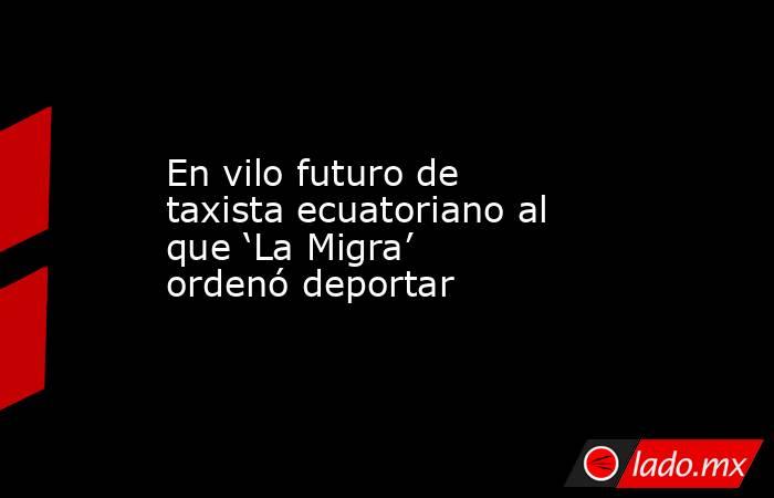 En vilo futuro de taxista ecuatoriano al que ‘La Migra’ ordenó deportar. Noticias en tiempo real
