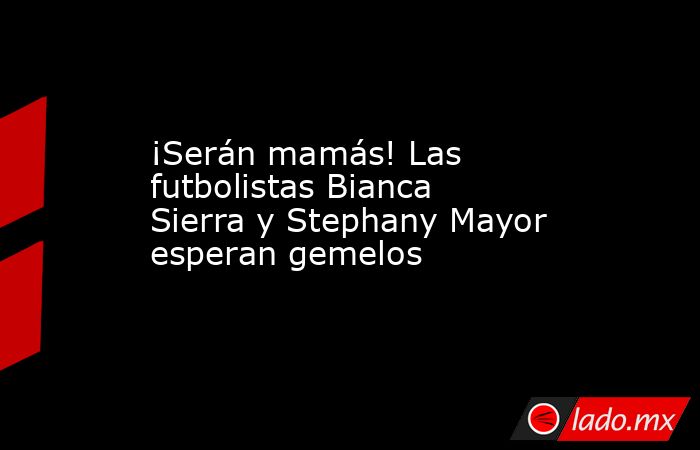 ¡Serán mamás! Las futbolistas Bianca Sierra y Stephany Mayor esperan gemelos. Noticias en tiempo real