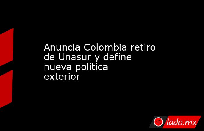 Anuncia Colombia retiro de Unasur y define nueva política exterior. Noticias en tiempo real