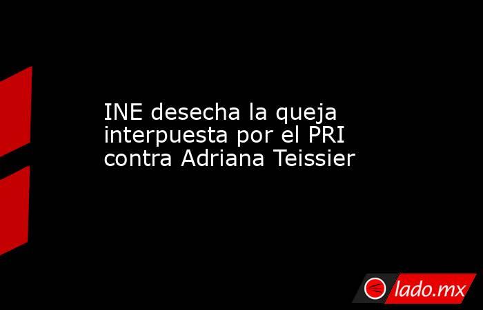 INE desecha la queja interpuesta por el PRI contra Adriana Teissier. Noticias en tiempo real
