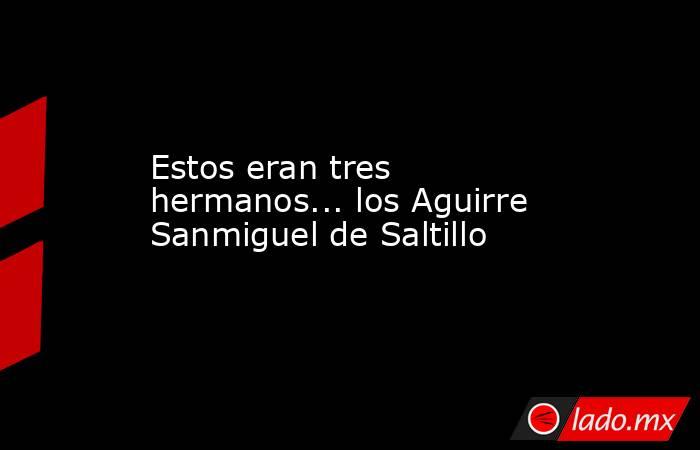 Estos eran tres hermanos... los Aguirre Sanmiguel de Saltillo. Noticias en tiempo real