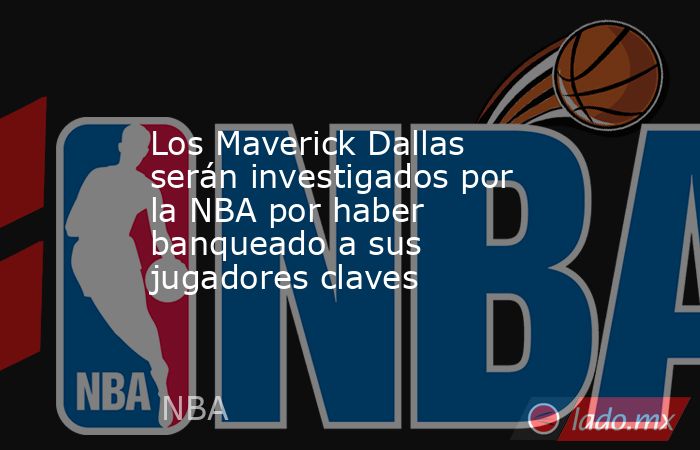 Los Maverick Dallas serán investigados por la NBA por haber banqueado a sus jugadores claves. Noticias en tiempo real