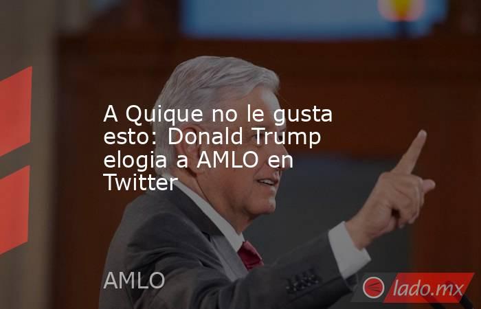A Quique no le gusta esto: Donald Trump elogia a AMLO en Twitter. Noticias en tiempo real