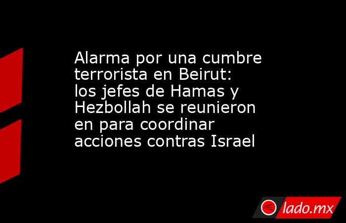 Alarma por una cumbre terrorista en Beirut: los jefes de Hamas y Hezbollah se reunieron en para coordinar acciones contras Israel. Noticias en tiempo real