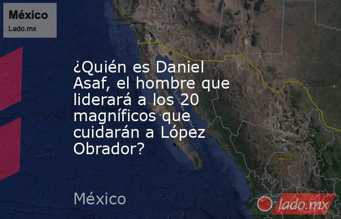 ¿Quién es Daniel Asaf, el hombre que liderará a los 20 magníficos que cuidarán a López Obrador?. Noticias en tiempo real