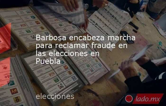 Barbosa encabeza marcha para reclamar fraude en las elecciones en Puebla. Noticias en tiempo real