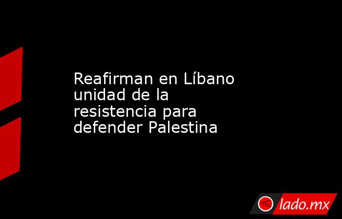 Reafirman en Líbano unidad de la resistencia para defender Palestina. Noticias en tiempo real