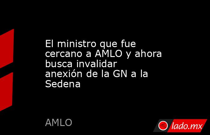 El ministro que fue cercano a AMLO y ahora busca invalidar anexión de la GN a la Sedena  . Noticias en tiempo real