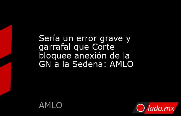 Sería un error grave y garrafal que Corte bloquee anexión de la GN a la Sedena: AMLO. Noticias en tiempo real