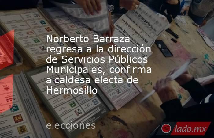 Norberto Barraza regresa a la dirección de Servicios Públicos Municipales, confirma alcaldesa electa de Hermosillo. Noticias en tiempo real