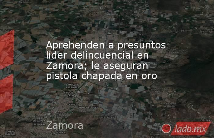 Aprehenden a presuntos líder delincuencial en Zamora; le aseguran pistola chapada en oro. Noticias en tiempo real