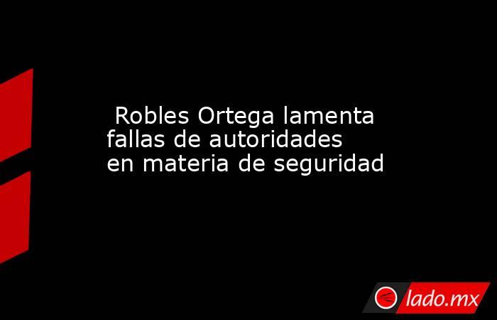  Robles Ortega lamenta fallas de autoridades en materia de seguridad. Noticias en tiempo real