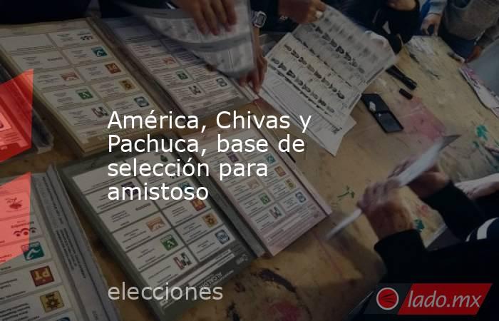 América, Chivas y Pachuca, base de selección para amistoso. Noticias en tiempo real