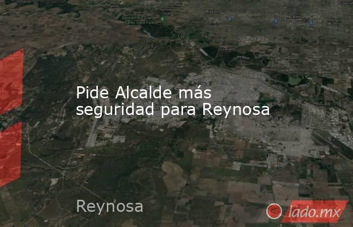 Pide Alcalde más seguridad para Reynosa. Noticias en tiempo real