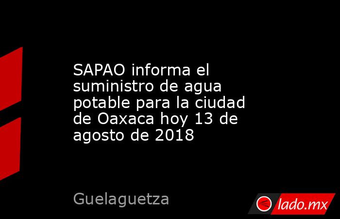 SAPAO informa el suministro de agua potable para la ciudad de Oaxaca hoy 13 de agosto de 2018. Noticias en tiempo real