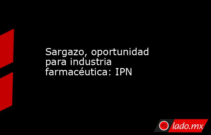 Sargazo, oportunidad para industria farmacéutica: IPN. Noticias en tiempo real