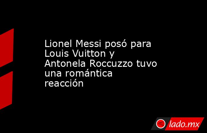 Lionel Messi posó para Louis Vuitton y Antonela Roccuzzo tuvo una romántica reacción. Noticias en tiempo real